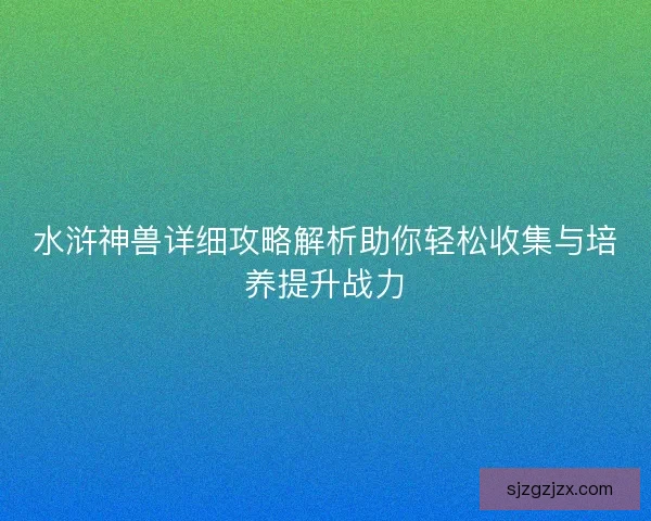 水浒神兽详细攻略解析助你轻松收集与培养提升战力 水浒神兽详细攻略解析助你轻松收集与培养提升战力