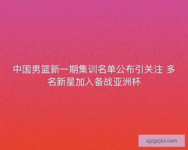中国男篮新一期集训名单公布引关注 多名新星加入备战亚洲杯 中国男篮新一期集训名单公布引关注 多名新星加入备战亚洲杯