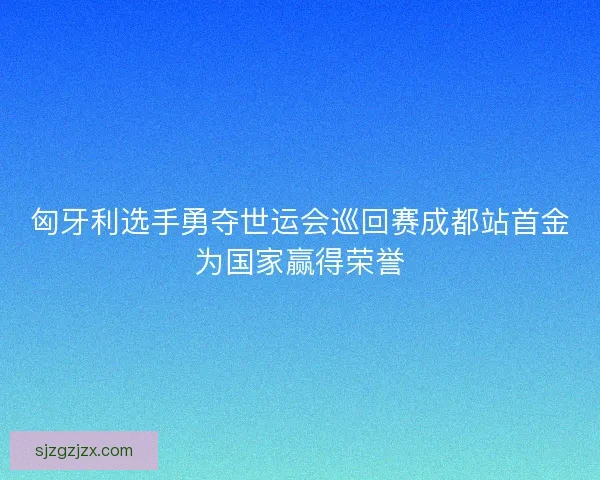 匈牙利选手勇夺世运会巡回赛成都站首金为国家赢得荣誉 匈牙利选手勇夺世运会巡回赛成都站首金为国家赢得荣誉