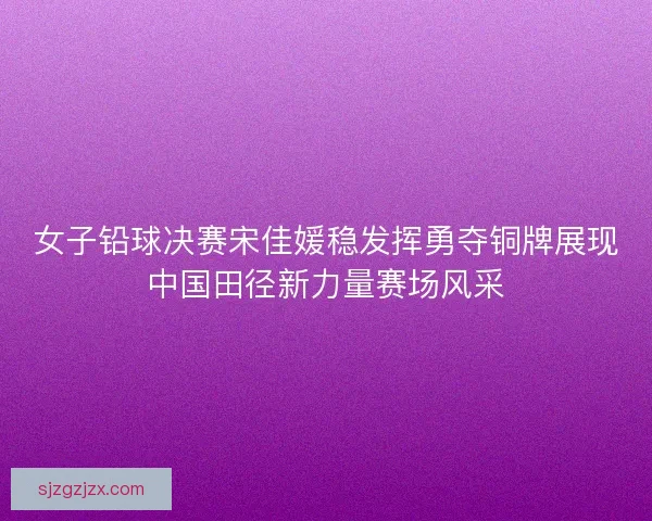 女子铅球决赛宋佳媛稳发挥勇夺铜牌展现中国田径新力量赛场风采 女子铅球决赛宋佳媛稳发挥勇夺铜牌展现中国田径新力量赛场风采