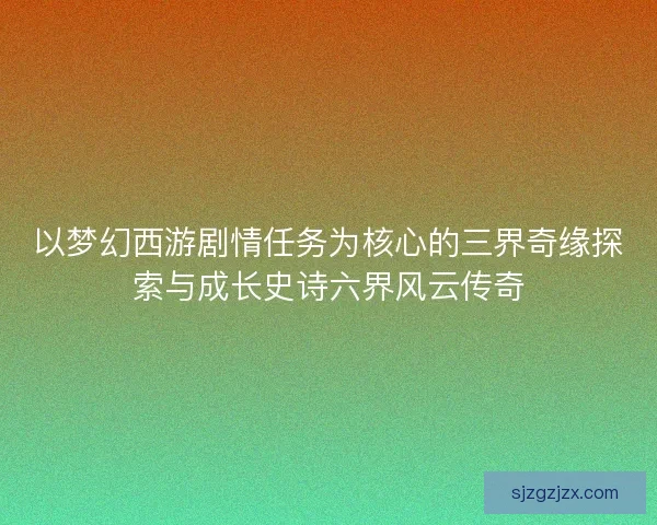 以梦幻西游剧情任务为核心的三界奇缘探索与成长史诗六界风云传奇