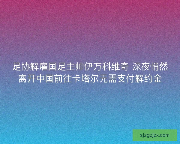 足协解雇国足主帅伊万科维奇 深夜悄然离开中国前往卡塔尔无需支付解约金 足协解雇国足主帅伊万科维奇 深夜悄然离开中国前往卡塔尔无需支付解约金