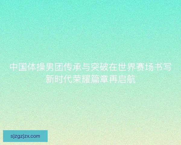 中国体操男团传承与突破在世界赛场书写新时代荣耀篇章再启航 中国体操男团传承与突破在世界赛场书写新时代荣耀篇章再启航