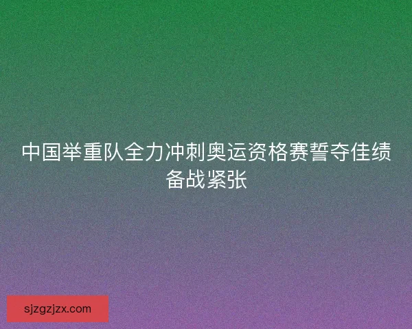 中国举重队全力冲刺奥运资格赛誓夺佳绩备战紧张 中国举重队全力冲刺奥运资格赛誓夺佳绩备战紧张