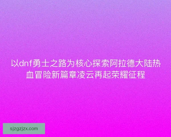 以dnf勇士之路为核心探索阿拉德大陆热血冒险新篇章凌云再起荣耀征程 以dnf勇士之路为核心探索阿拉德大陆热血冒险新篇章凌云再起荣耀征程