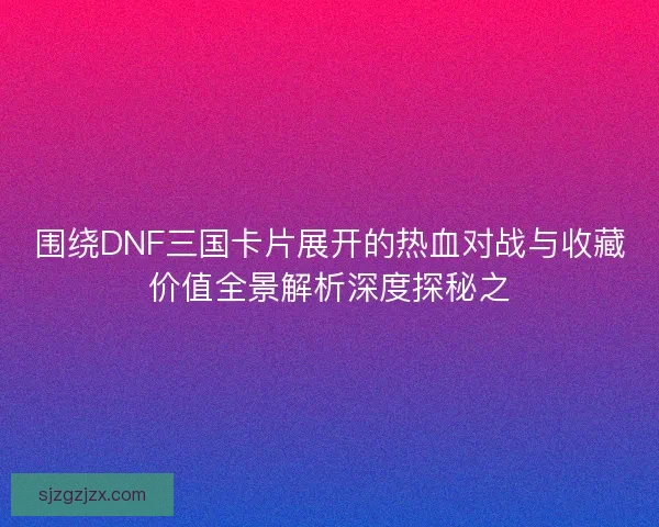 围绕DNF三国卡片展开的热血对战与收藏价值全景解析深度探秘之