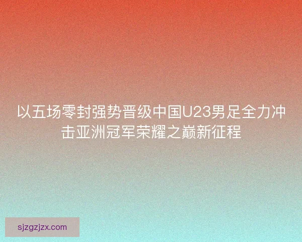 以五场零封强势晋级中国U23男足全力冲击亚洲冠军荣耀之巅新征程 以五场零封强势晋级中国U23男足全力冲击亚洲冠军荣耀之巅新征程