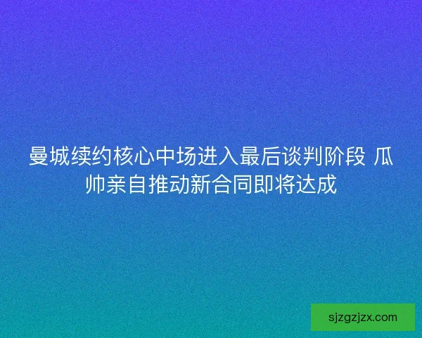 曼城续约核心中场进入最后谈判阶段 瓜帅亲自推动新合同即将达成 曼城续约核心中场进入最后谈判阶段 瓜帅亲自推动新合同即将达成